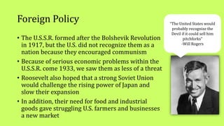 Foreign Policy
• The U.S.S.R. formed after the Bolshevik Revolution
in 1917, but the U.S. did not recognize them as a
nation because they encouraged communism
• Because of serious economic problems within the
U.S.S.R. come 1933, we saw them as less of a threat
• Roosevelt also hoped that a strong Soviet Union
would challenge the rising power of Japan and
slow their expansion
• In addition, their need for food and industrial
goods gave struggling U.S. farmers and businesses
a new market
“The United States would
probably recognize the
Devil if it could sell him
pitchforks”
-Will Rogers
 