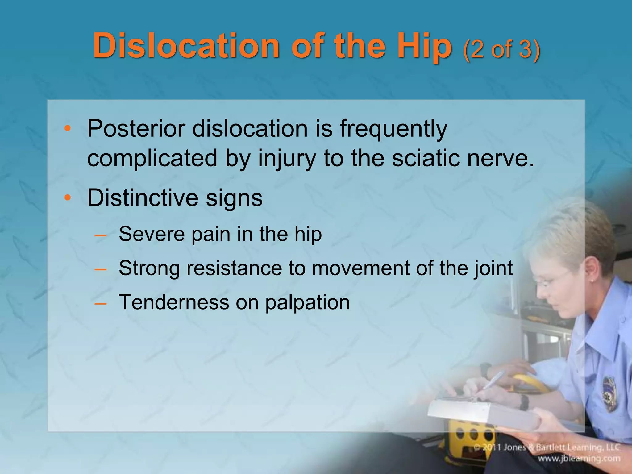 Dislocation of the Hip (2 of 3)
• Posterior dislocation is frequently
complicated by injury to the sciatic nerve.
• Distinctive signs
– Severe pain in the hip
– Strong resistance to movement of the joint
– Tenderness on palpation
 