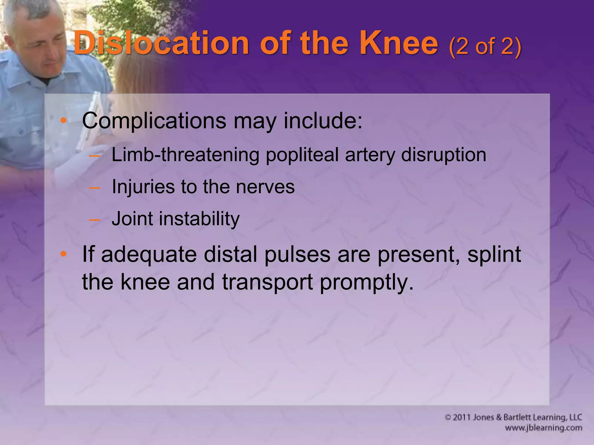 Dislocation of the Knee (2 of 2)
• Complications may include:
– Limb-threatening popliteal artery disruption
– Injuries to the nerves
– Joint instability
• If adequate distal pulses are present, splint
the knee and transport promptly.
 