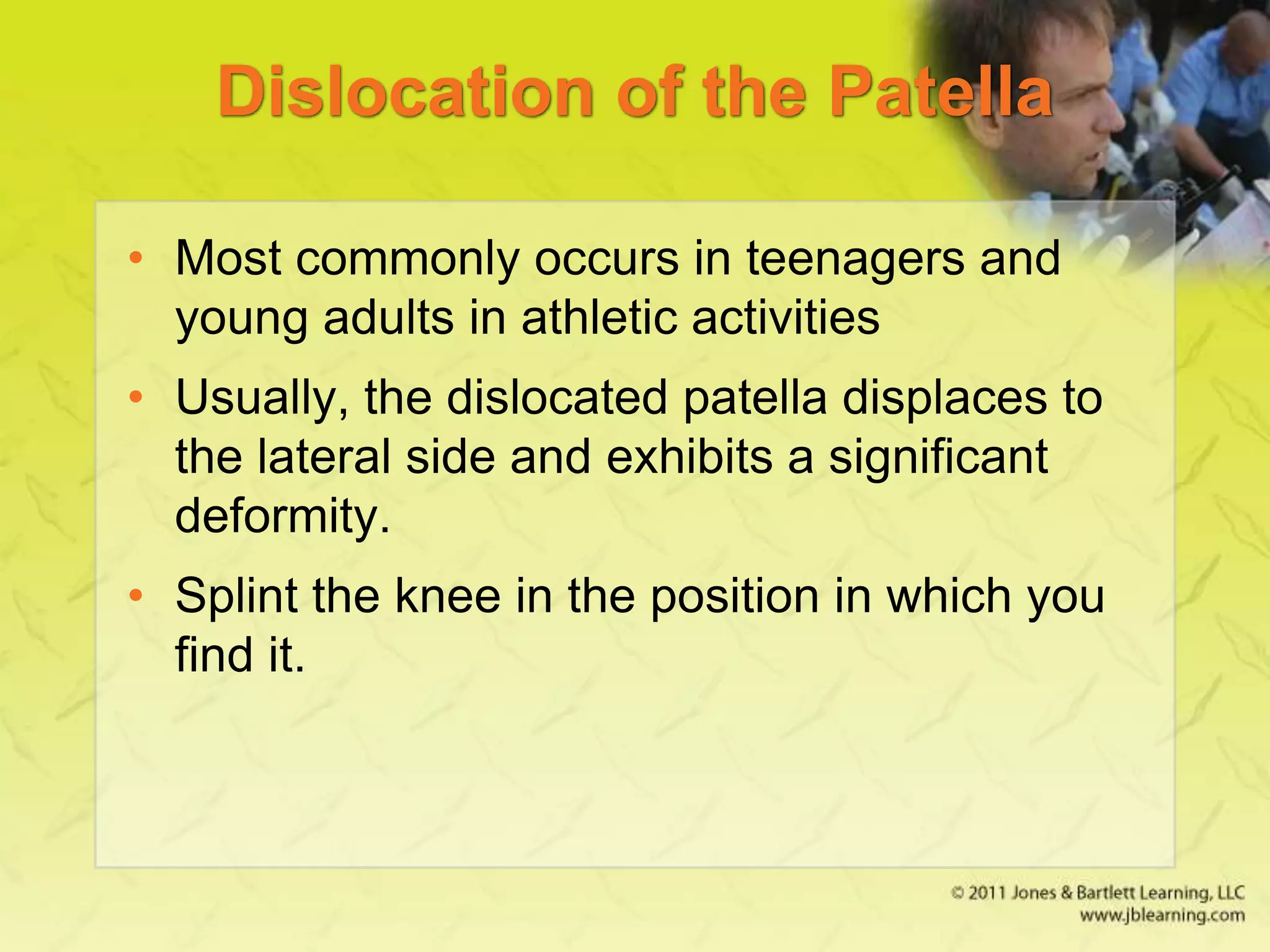 Dislocation of the Patella
• Most commonly occurs in teenagers and
young adults in athletic activities
• Usually, the dislocated patella displaces to
the lateral side and exhibits a significant
deformity.
• Splint the knee in the position in which you
find it.
 