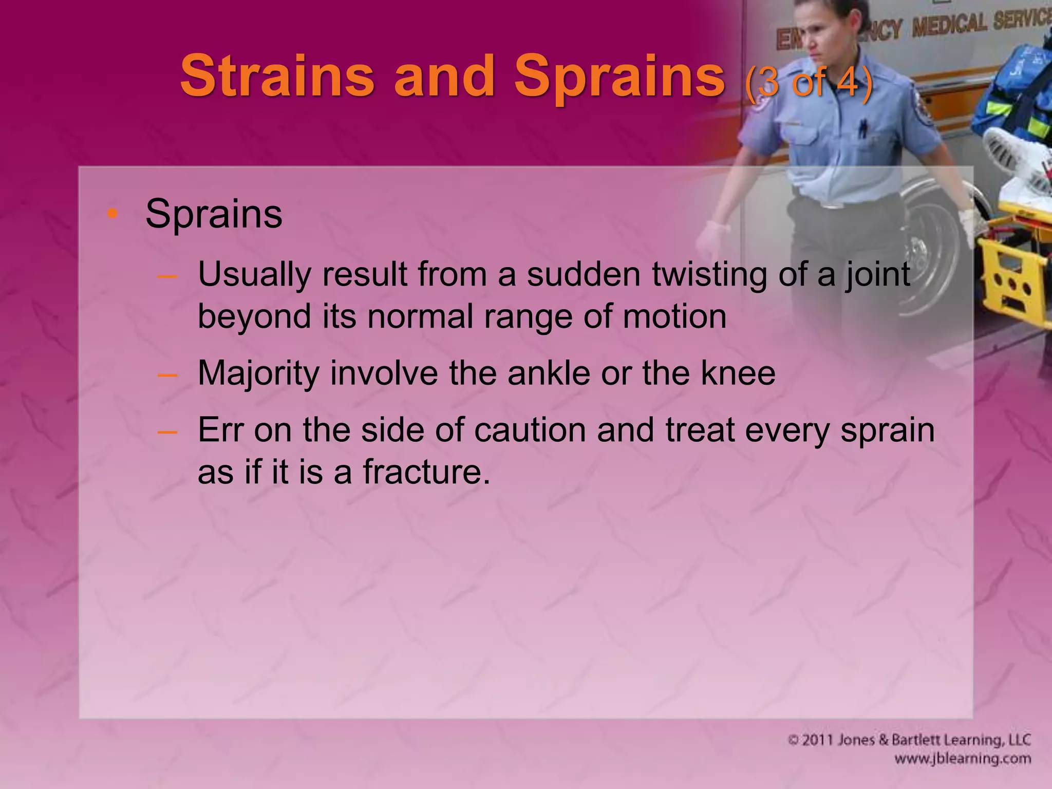Strains and Sprains (3 of 4)
• Sprains
– Usually result from a sudden twisting of a joint
beyond its normal range of motion
– Majority involve the ankle or the knee
– Err on the side of caution and treat every sprain
as if it is a fracture.
 