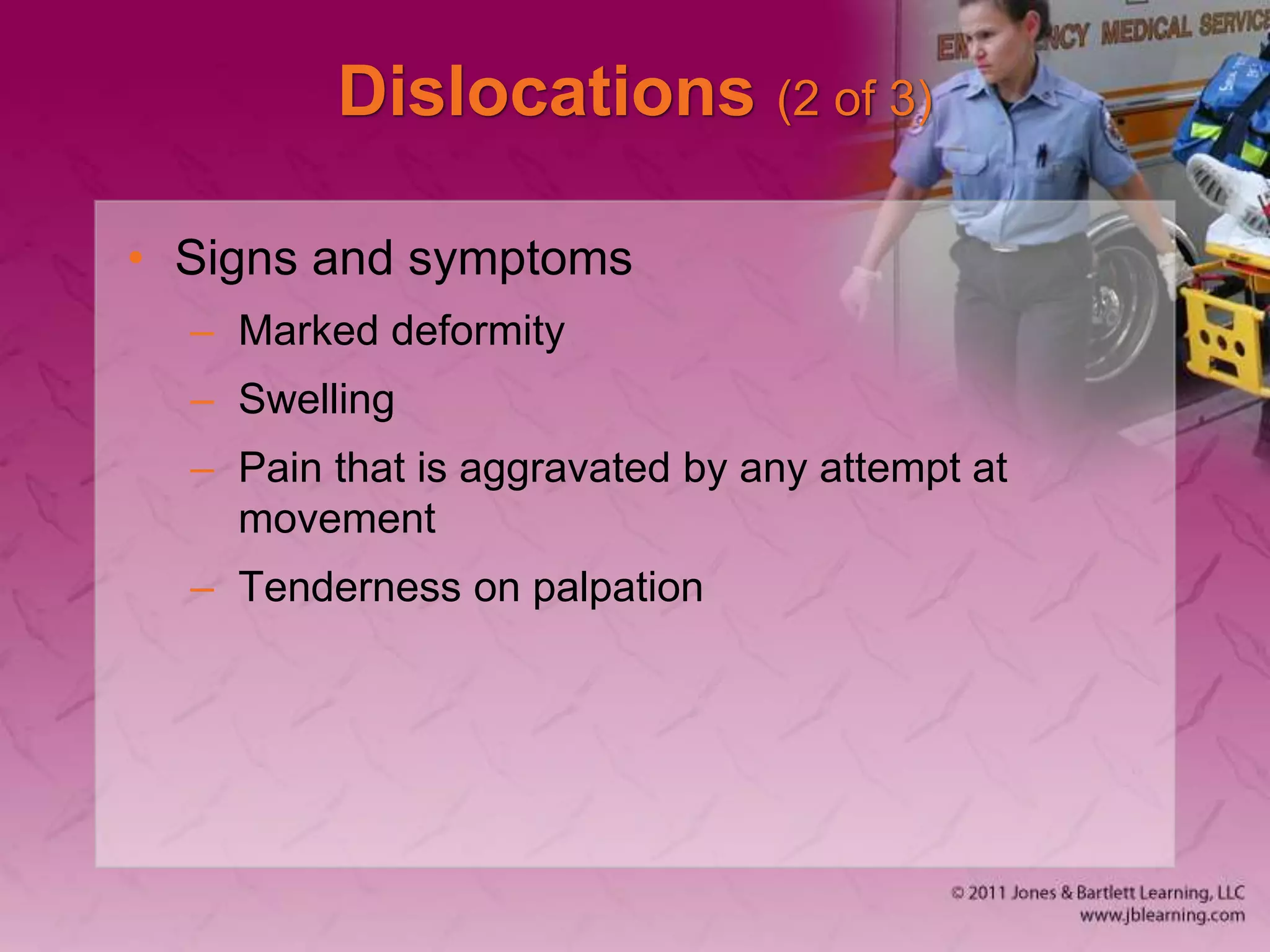Dislocations (2 of 3)
• Signs and symptoms
– Marked deformity
– Swelling
– Pain that is aggravated by any attempt at
movement
– Tenderness on palpation
 