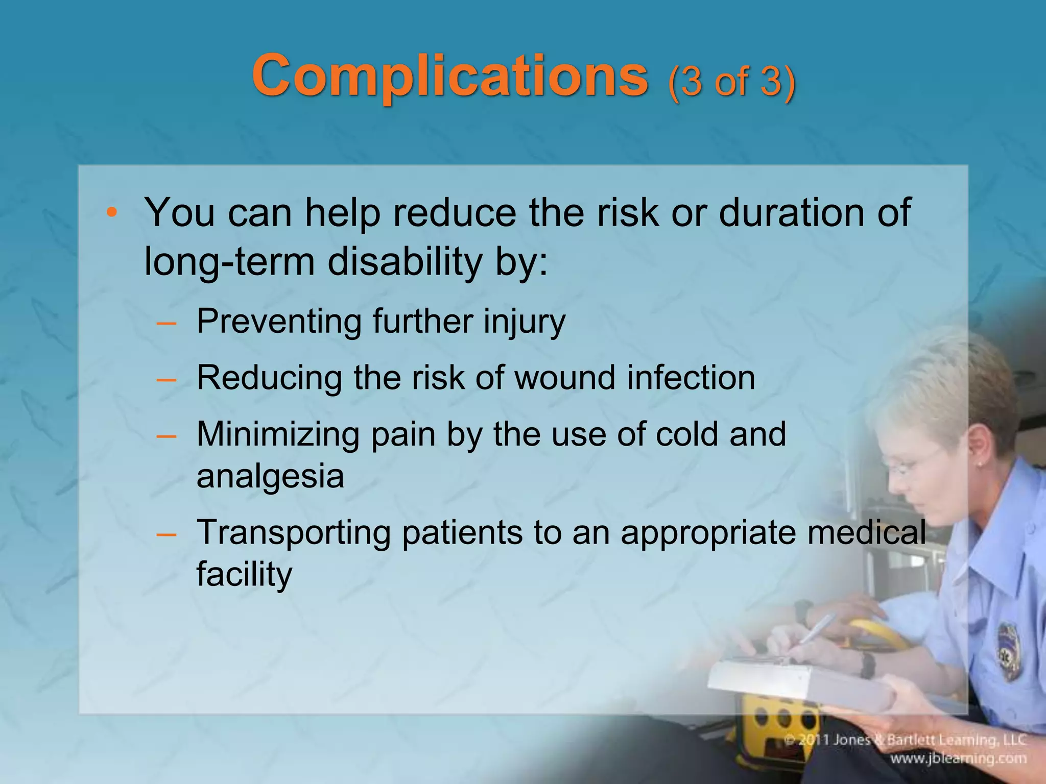 Complications (3 of 3)
• You can help reduce the risk or duration of
long-term disability by:
– Preventing further injury
– Reducing the risk of wound infection
– Minimizing pain by the use of cold and
analgesia
– Transporting patients to an appropriate medical
facility
 