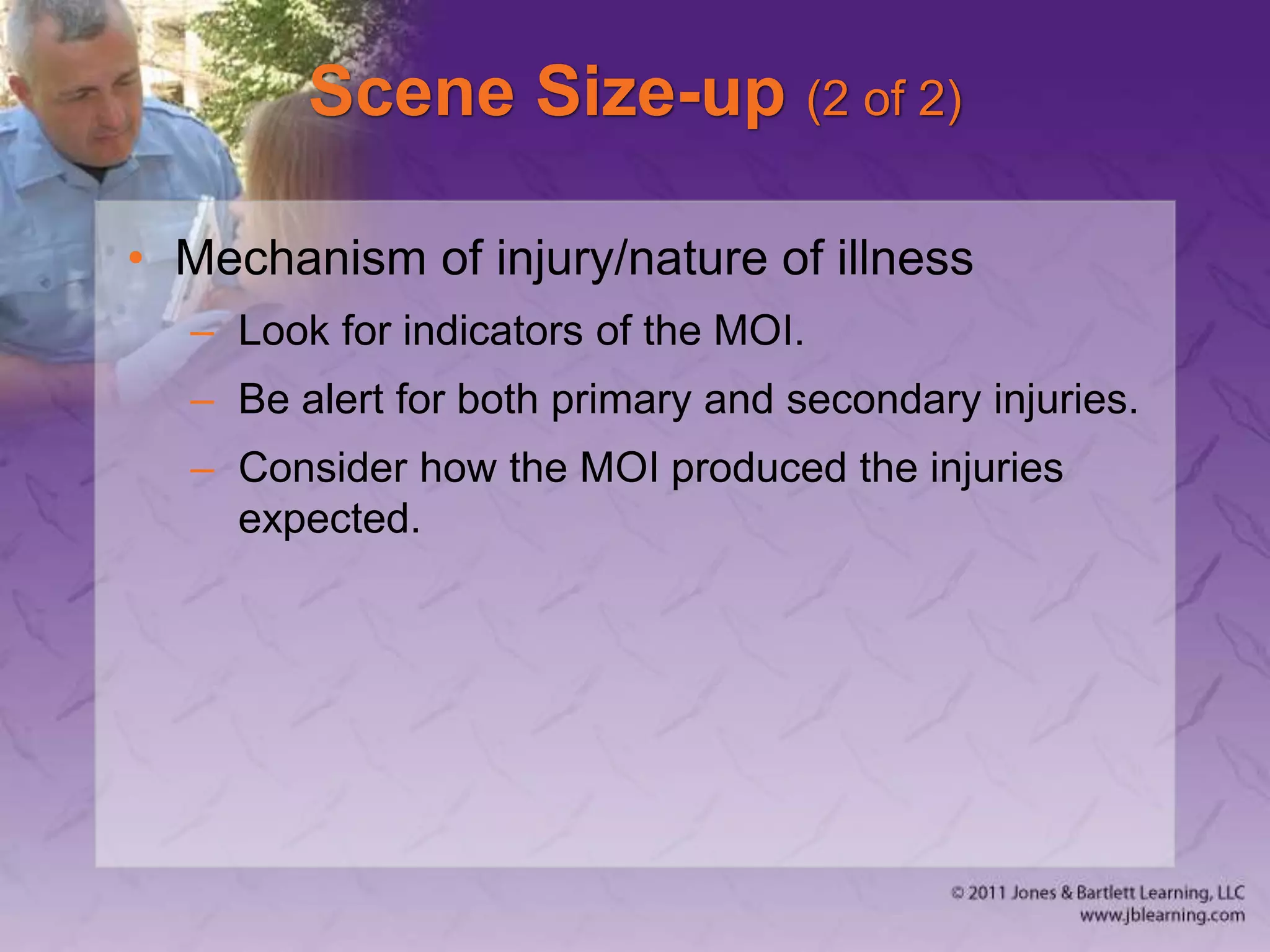 Scene Size-up (2 of 2)
• Mechanism of injury/nature of illness
– Look for indicators of the MOI.
– Be alert for both primary and secondary injuries.
– Consider how the MOI produced the injuries
expected.
 