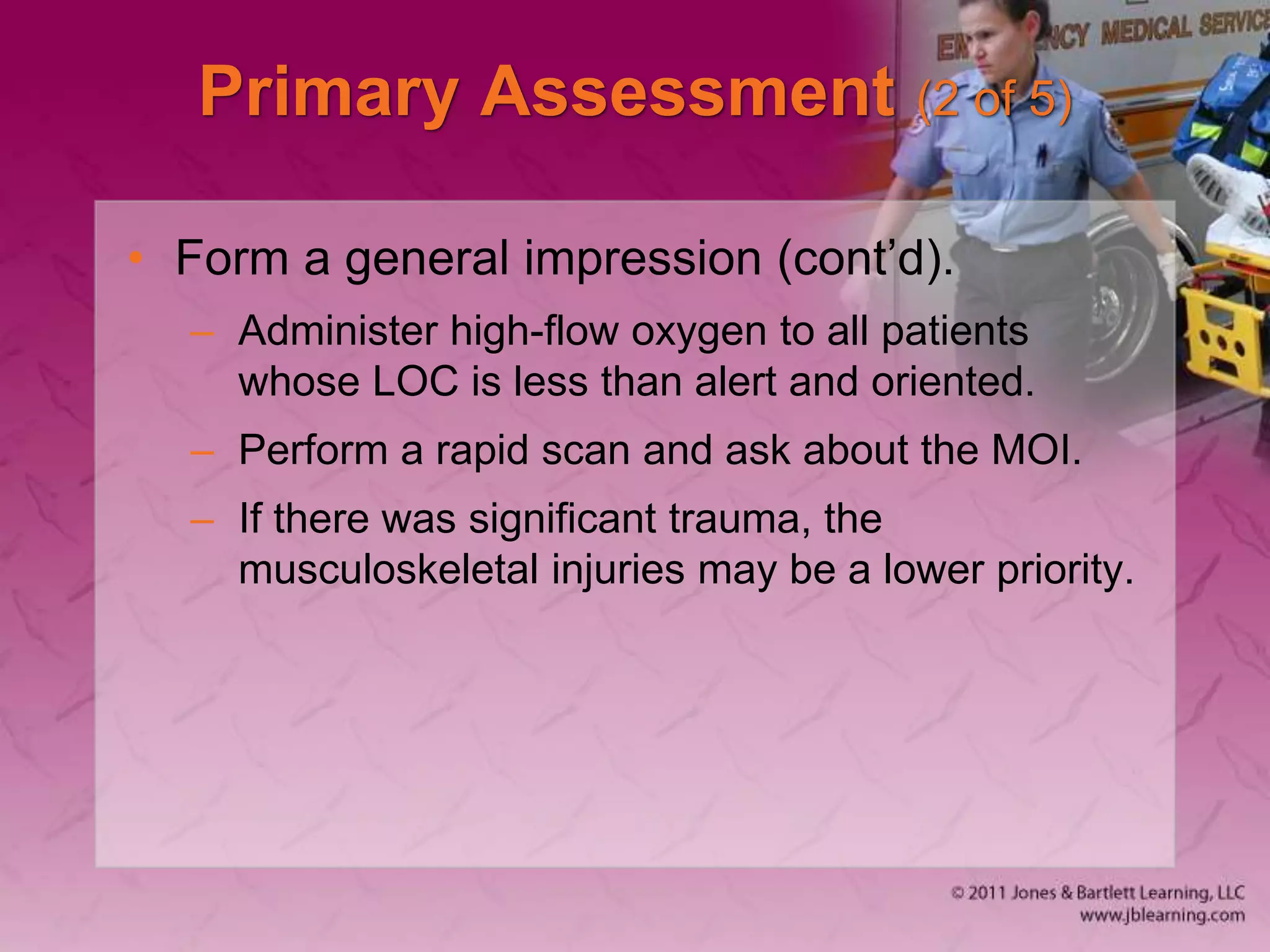 Primary Assessment (2 of 5)
• Form a general impression (cont’d).
– Administer high-flow oxygen to all patients
whose LOC is less than alert and oriented.
– Perform a rapid scan and ask about the MOI.
– If there was significant trauma, the
musculoskeletal injuries may be a lower priority.
 
