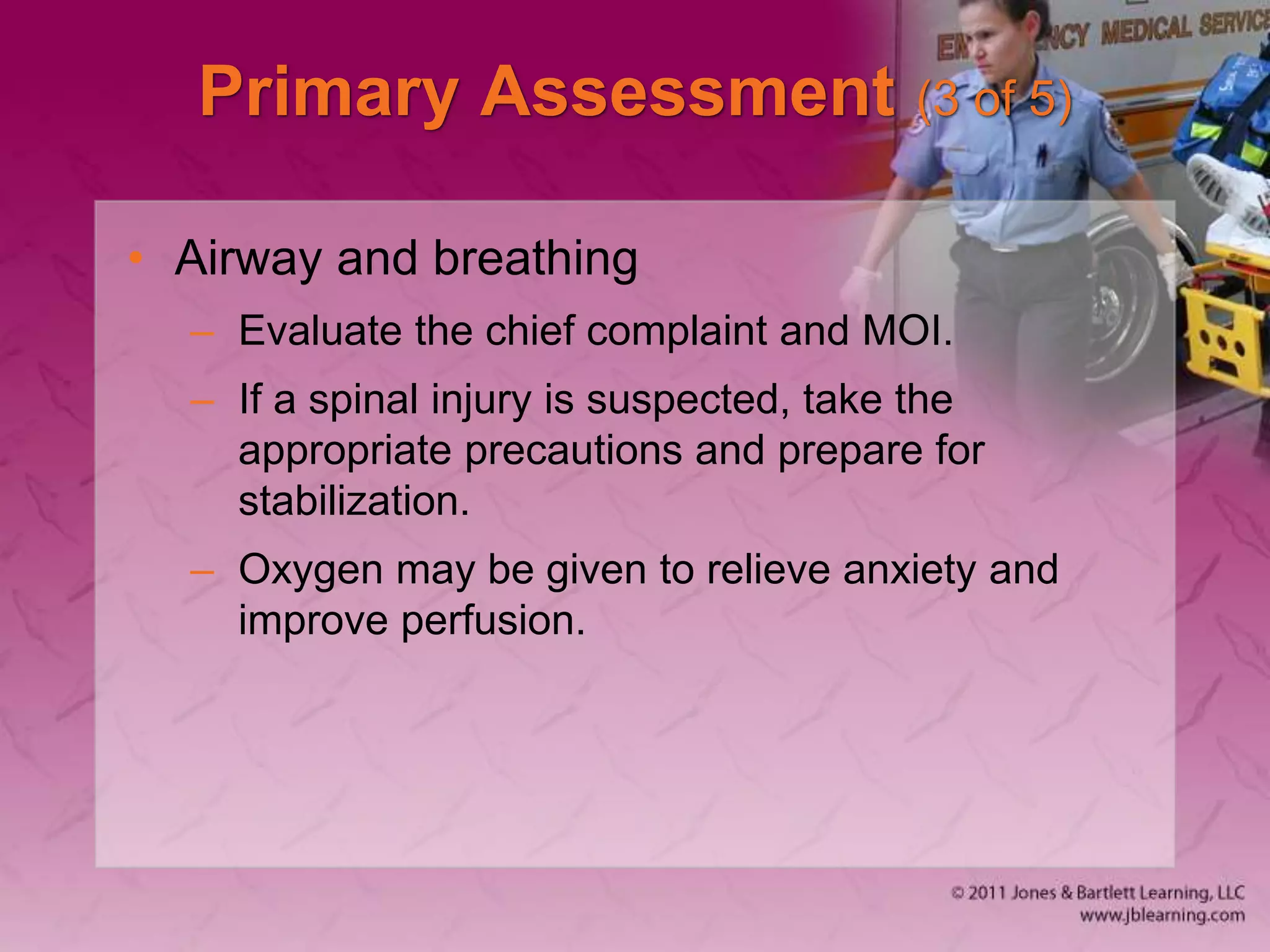 Primary Assessment (3 of 5)
• Airway and breathing
– Evaluate the chief complaint and MOI.
– If a spinal injury is suspected, take the
appropriate precautions and prepare for
stabilization.
– Oxygen may be given to relieve anxiety and
improve perfusion.
 