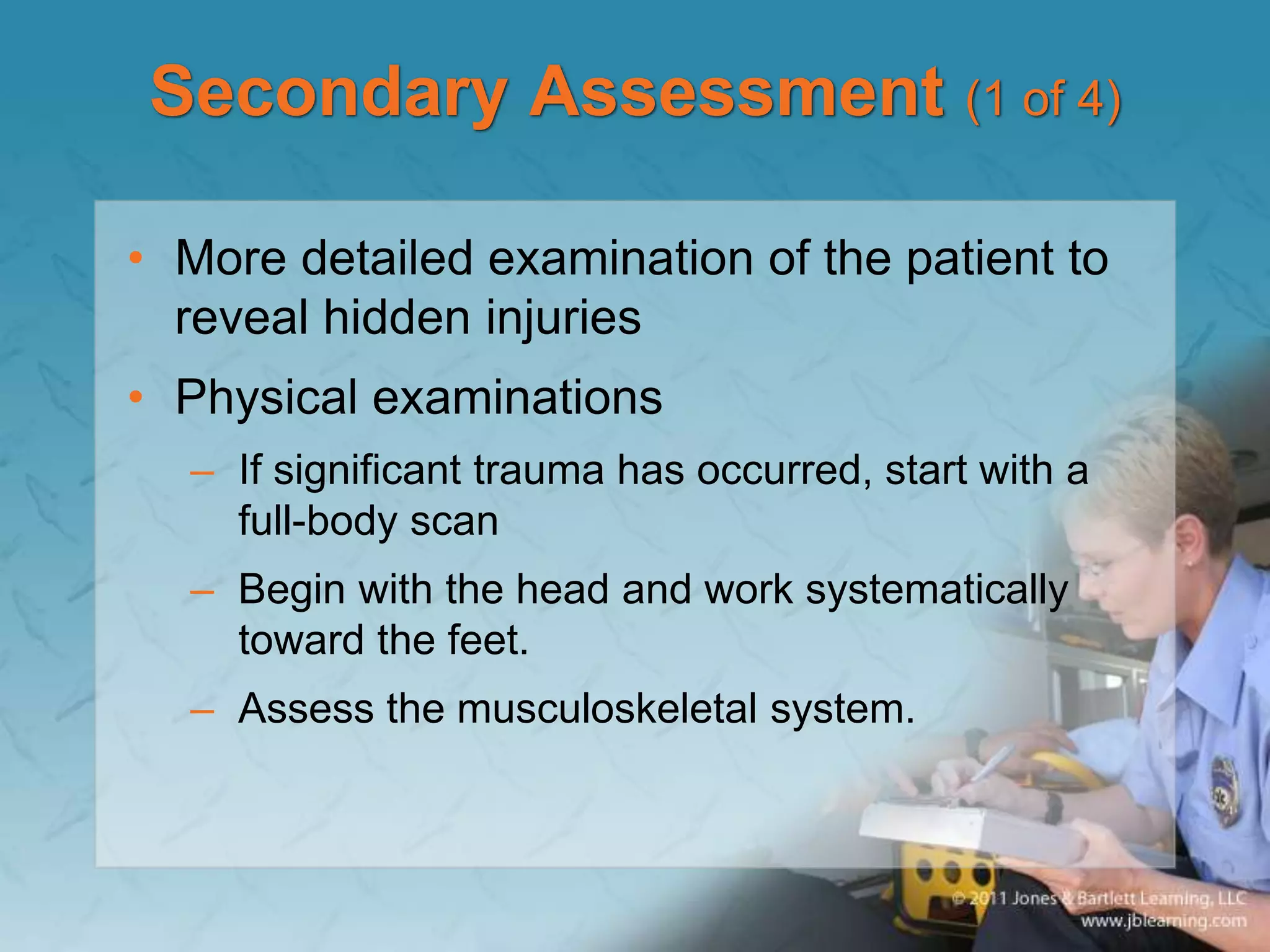 Secondary Assessment (1 of 4)
• More detailed examination of the patient to
reveal hidden injuries
• Physical examinations
– If significant trauma has occurred, start with a
full-body scan
– Begin with the head and work systematically
toward the feet.
– Assess the musculoskeletal system.
 
