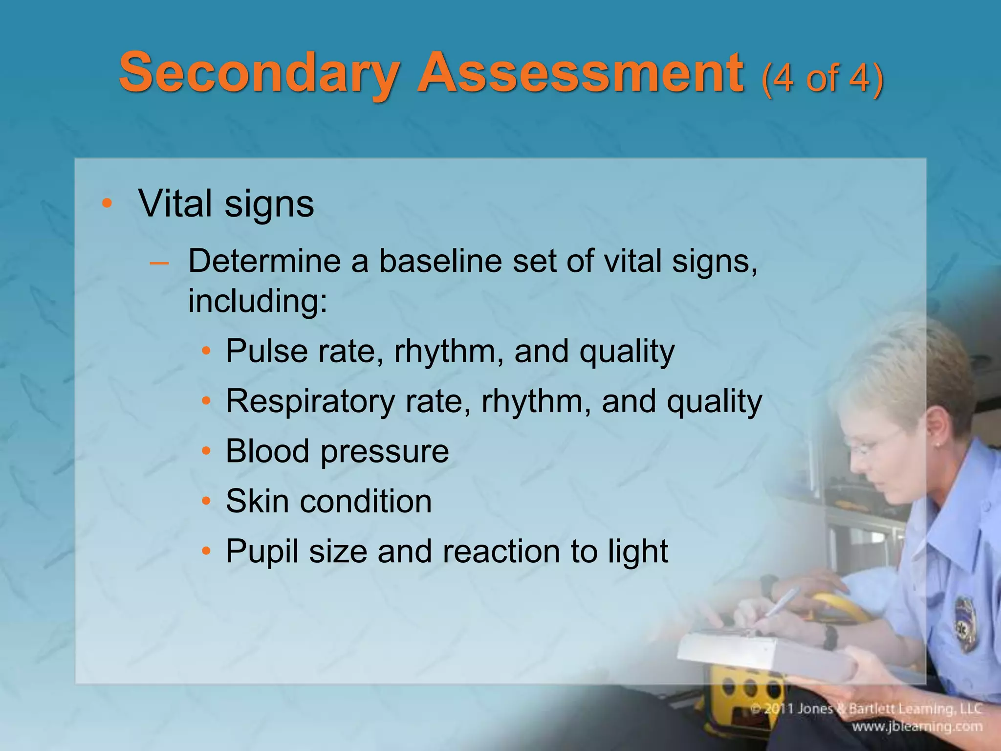 Secondary Assessment (4 of 4)
• Vital signs
– Determine a baseline set of vital signs,
including:
• Pulse rate, rhythm, and quality
• Respiratory rate, rhythm, and quality
• Blood pressure
• Skin condition
• Pupil size and reaction to light
 