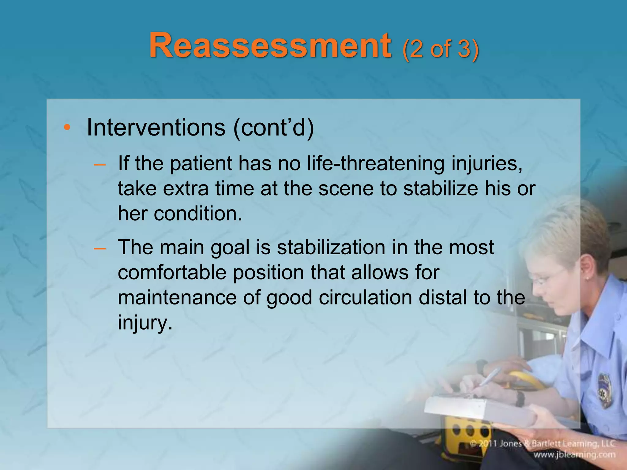 Reassessment (2 of 3)
• Interventions (cont’d)
– If the patient has no life-threatening injuries,
take extra time at the scene to stabilize his or
her condition.
– The main goal is stabilization in the most
comfortable position that allows for
maintenance of good circulation distal to the
injury.
 