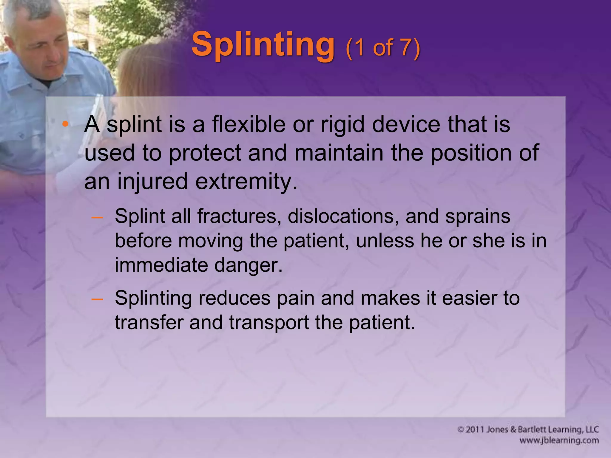 Splinting (1 of 7)
• A splint is a flexible or rigid device that is
used to protect and maintain the position of
an injured extremity.
– Splint all fractures, dislocations, and sprains
before moving the patient, unless he or she is in
immediate danger.
– Splinting reduces pain and makes it easier to
transfer and transport the patient.
 