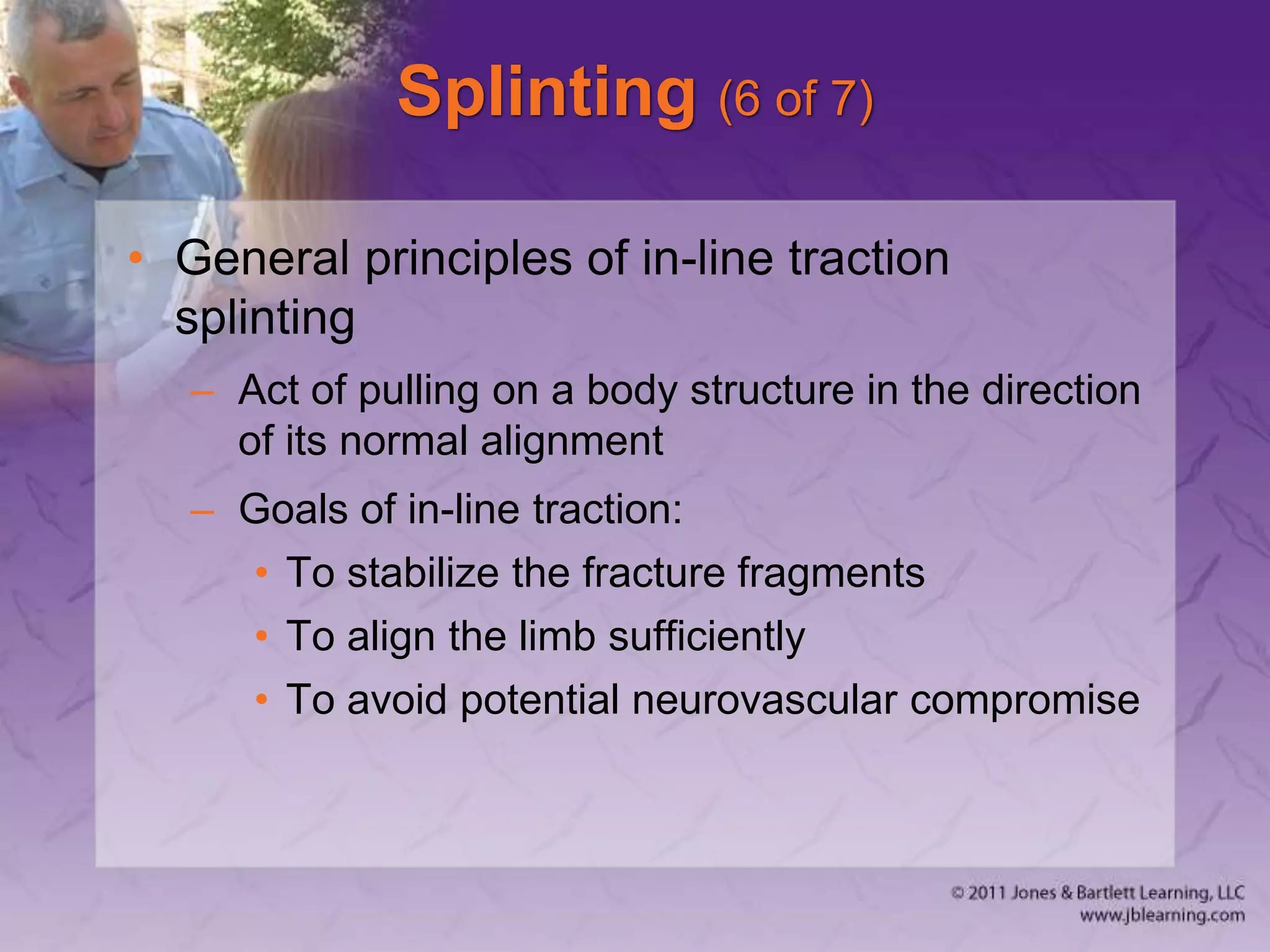 Splinting (6 of 7)
• General principles of in-line traction
splinting
– Act of pulling on a body structure in the direction
of its normal alignment
– Goals of in-line traction:
• To stabilize the fracture fragments
• To align the limb sufficiently
• To avoid potential neurovascular compromise
 