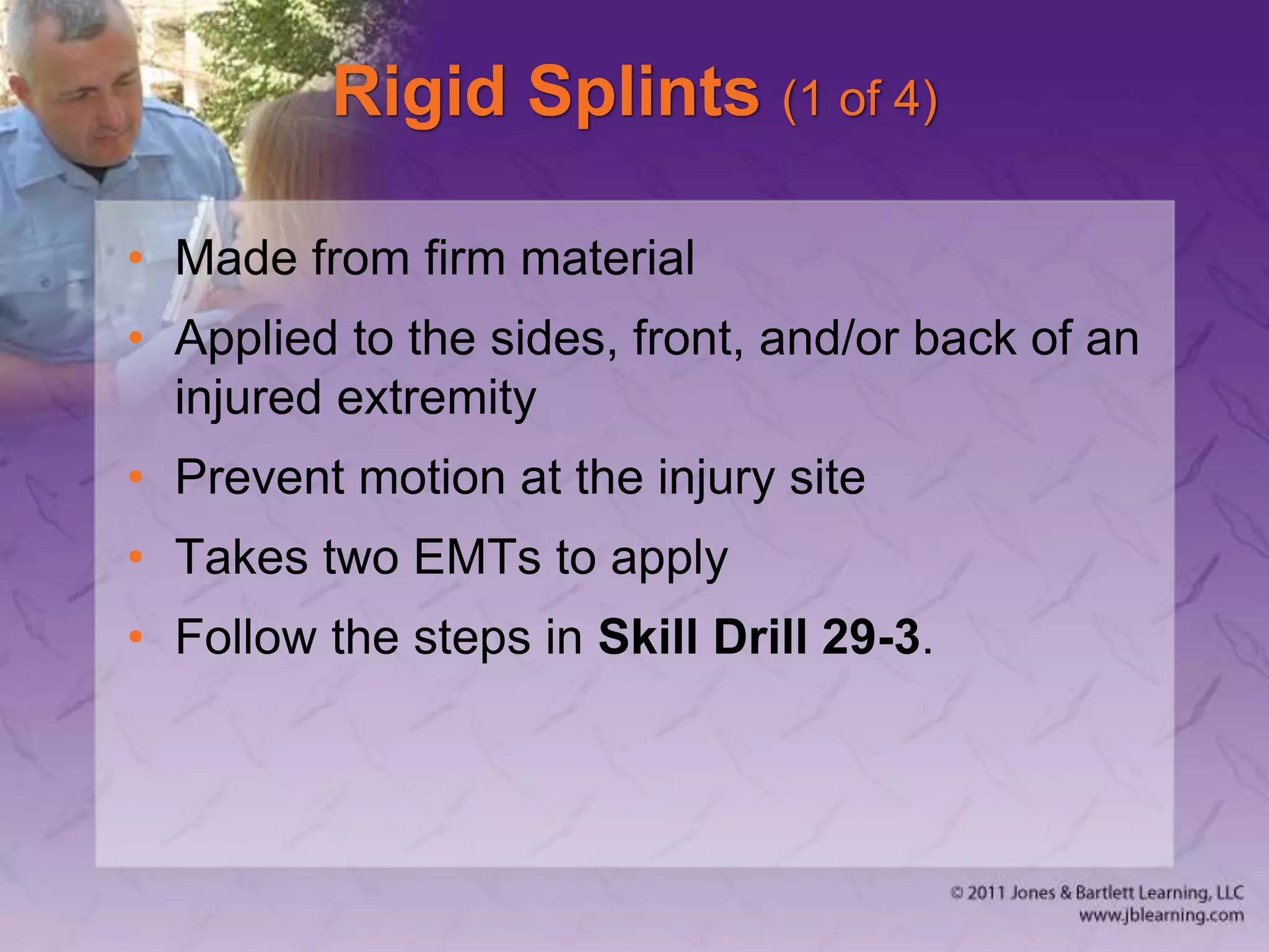 Rigid Splints (1 of 4)
• Made from firm material
• Applied to the sides, front, and/or back of an
injured extremity
• Prevent motion at the injury site
• Takes two EMTs to apply
• Follow the steps in Skill Drill 29-3.
 