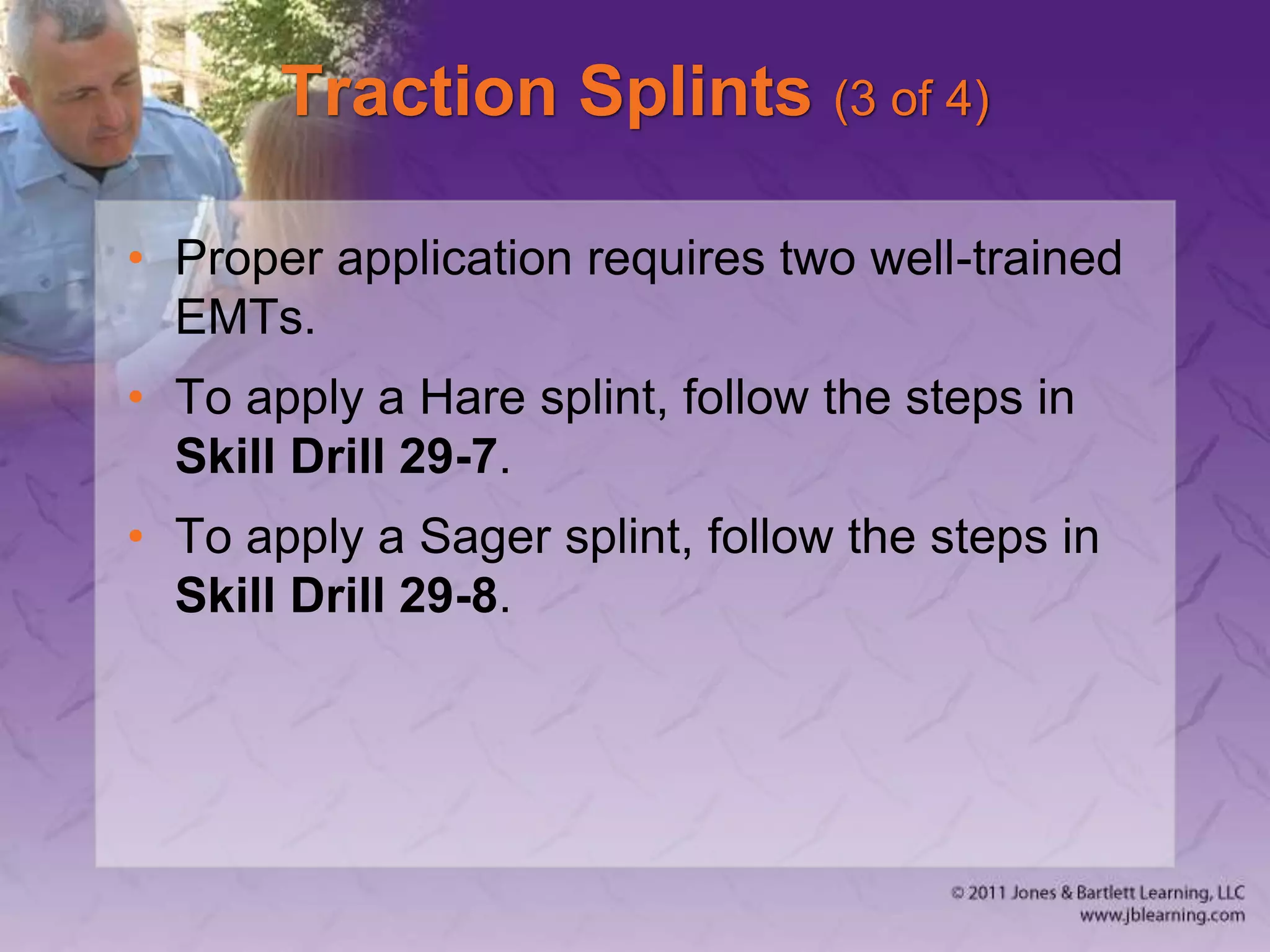 Traction Splints (3 of 4)
• Proper application requires two well-trained
EMTs.
• To apply a Hare splint, follow the steps in
Skill Drill 29-7.
• To apply a Sager splint, follow the steps in
Skill Drill 29-8.
 