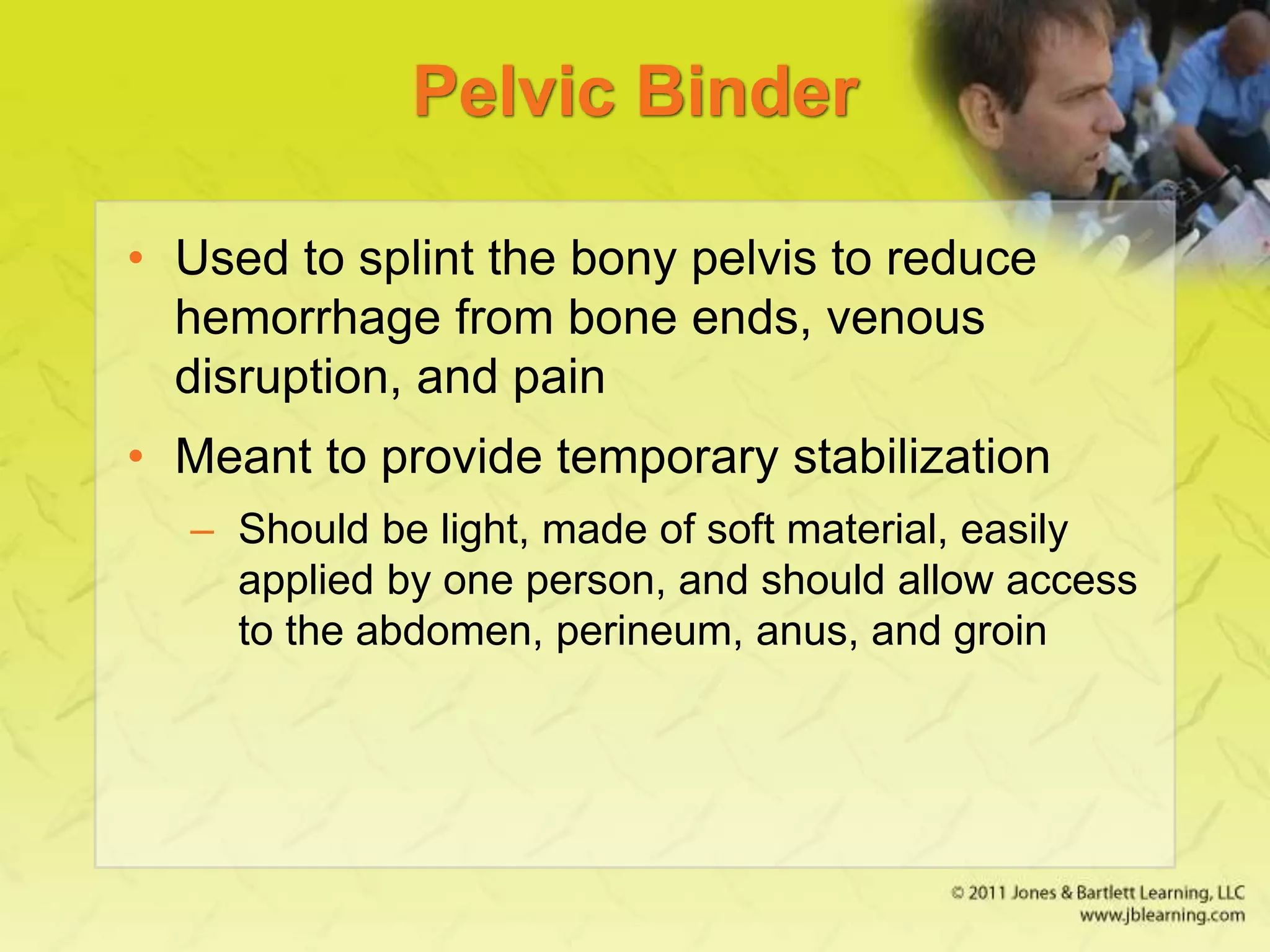 Pelvic Binder
• Used to splint the bony pelvis to reduce
hemorrhage from bone ends, venous
disruption, and pain
• Meant to provide temporary stabilization
– Should be light, made of soft material, easily
applied by one person, and should allow access
to the abdomen, perineum, anus, and groin
 