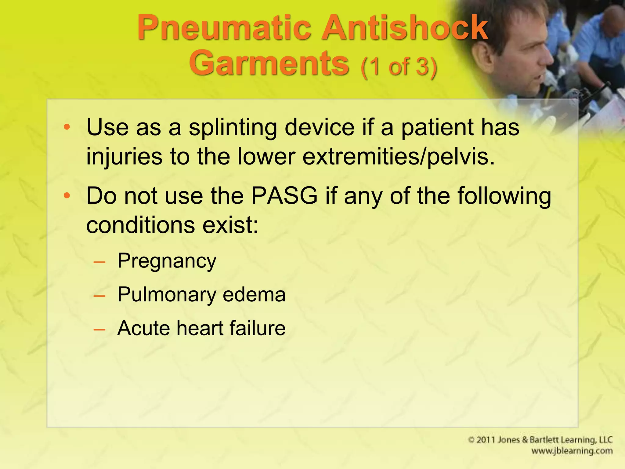 Pneumatic Antishock
Garments (1 of 3)
• Use as a splinting device if a patient has
injuries to the lower extremities/pelvis.
• Do not use the PASG if any of the following
conditions exist:
– Pregnancy
– Pulmonary edema
– Acute heart failure
 