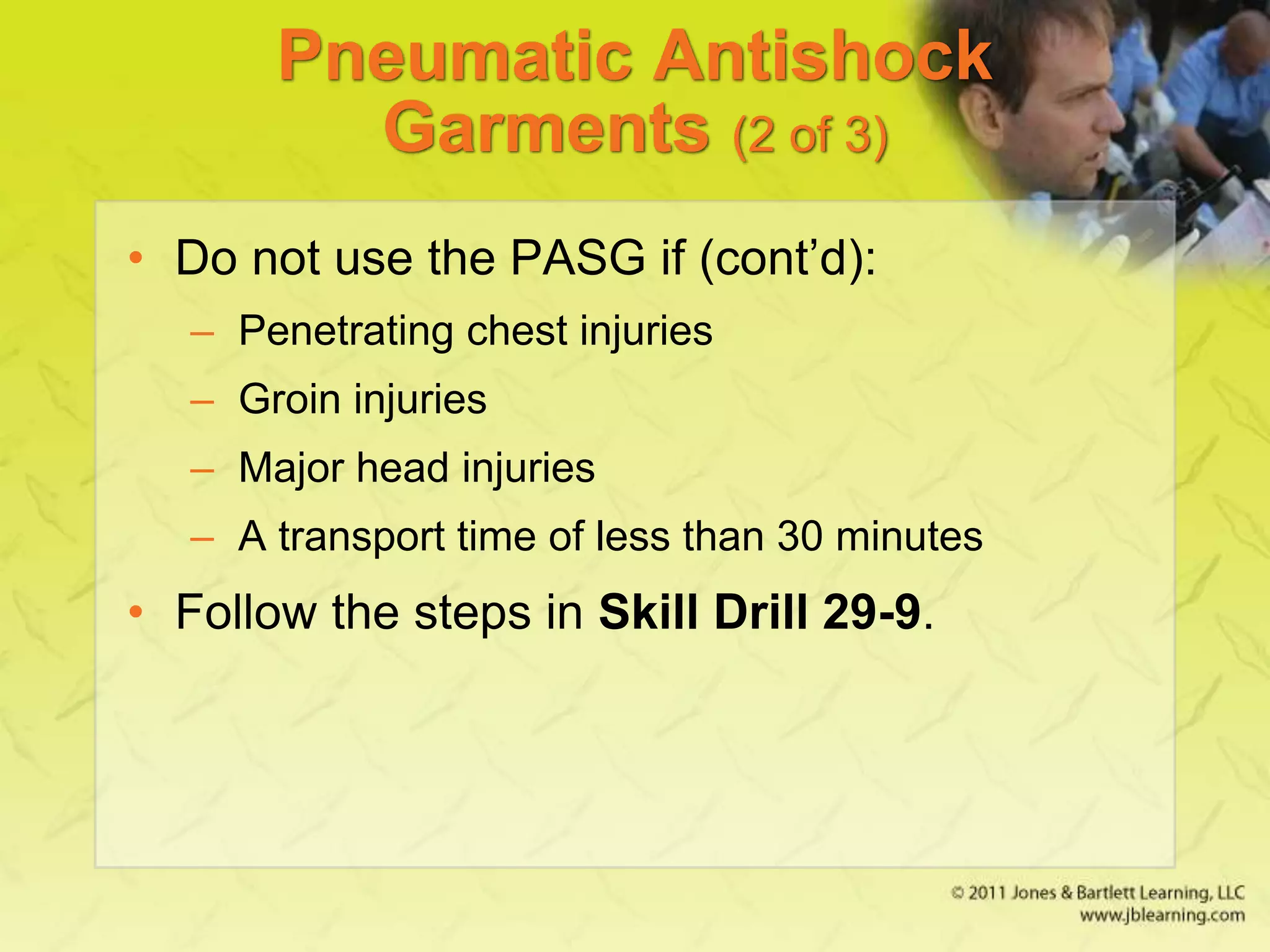 Pneumatic Antishock
Garments (2 of 3)
• Do not use the PASG if (cont’d):
– Penetrating chest injuries
– Groin injuries
– Major head injuries
– A transport time of less than 30 minutes
• Follow the steps in Skill Drill 29-9.
 