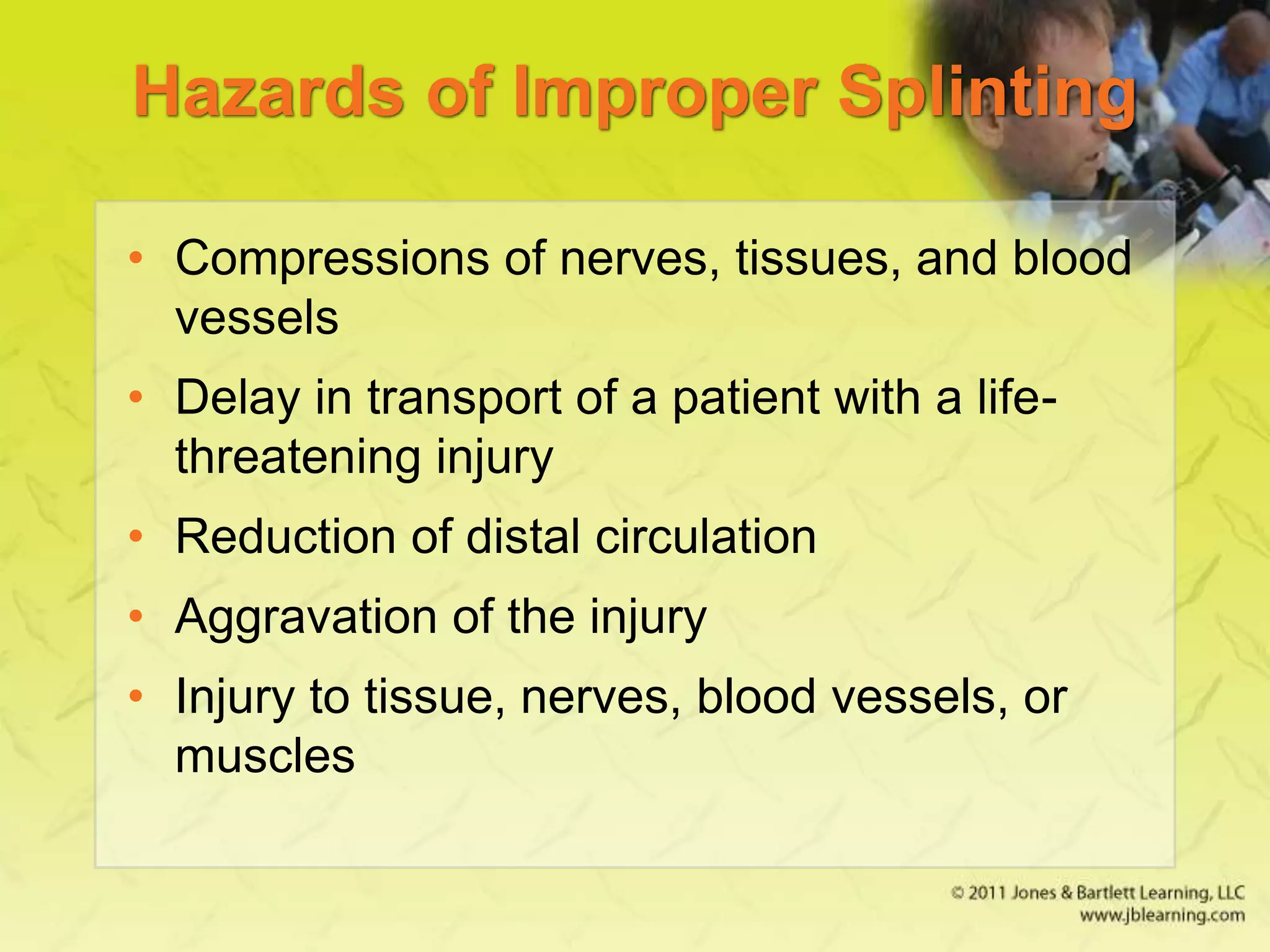 Hazards of Improper Splinting
• Compressions of nerves, tissues, and blood
vessels
• Delay in transport of a patient with a life-
threatening injury
• Reduction of distal circulation
• Aggravation of the injury
• Injury to tissue, nerves, blood vessels, or
muscles
 