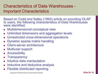 Copyright © 2016 Ramez Elmasri and Shamkant B. Navathe Slide 29- 10
Characteristics of Data Warehouses -
Important Characteristics
Based on Codd and Salley (1993) article on providing OLAP
to users, the following characteristics of Data Warehouses
were identified:
 Multidimensional conceptual view
 Unlimited dimensions and aggregation levels
 Unrestricted cross-dimensional operations
 Dynamic sparse matrix handling
 Client-server architecture
 Multiuser support
 Accessibility
 Transparency
 Intuitive data manipulation
 Inductive and deductive analysis
 Flexible distributed reporting
 