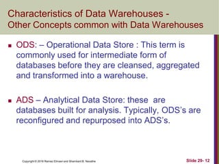 Copyright © 2016 Ramez Elmasri and Shamkant B. Navathe Slide 29- 12
Characteristics of Data Warehouses -
Other Concepts common with Data Warehouses
 ODS: – Operational Data Store : This term is
commonly used for intermediate form of
databases before they are cleansed, aggregated
and transformed into a warehouse.
 ADS – Analytical Data Store: these are
databases built for analysis. Typically, ODS’s are
reconfigured and repurposed into ADS’s.
 