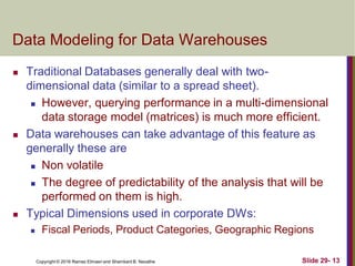 Copyright © 2016 Ramez Elmasri and Shamkant B. Navathe Slide 29- 13
Data Modeling for Data Warehouses
 Traditional Databases generally deal with two-
dimensional data (similar to a spread sheet).
 However, querying performance in a multi-dimensional
data storage model (matrices) is much more efficient.
 Data warehouses can take advantage of this feature as
generally these are
 Non volatile
 The degree of predictability of the analysis that will be
performed on them is high.
 Typical Dimensions used in corporate DWs:
 Fiscal Periods, Product Categories, Geographic Regions
 