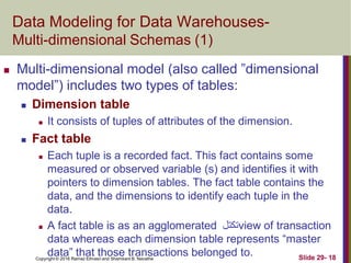 Copyright © 2016 Ramez Elmasri and Shamkant B. Navathe Slide 29- 18
Data Modeling for Data Warehouses-
Multi-dimensional Schemas (1)
 Multi-dimensional model (also called ”dimensional
model”) includes two types of tables:
 Dimension table
 It consists of tuples of attributes of the dimension.
 Fact table
 Each tuple is a recorded fact. This fact contains some
measured or observed variable (s) and identifies it with
pointers to dimension tables. The fact table contains the
data, and the dimensions to identify each tuple in the
data.
 A fact table is as an agglomerated ‫تكتل‬view of transaction
data whereas each dimension table represents “master
data” that those transactions belonged to.
 