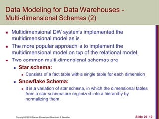 Copyright © 2016 Ramez Elmasri and Shamkant B. Navathe Slide 29- 19
Data Modeling for Data Warehouses -
Multi-dimensional Schemas (2)
 Multidimensional DW systems implemented the
multidimensional model as is.
 The more popular approach is to implement the
multidimensional model on top of the relational model.
 Two common multi-dimensional schemas are
 Star schema:
 Consists of a fact table with a single table for each dimension
 Snowflake Schema:
 It is a variation of star schema, in which the dimensional tables
from a star schema are organized into a hierarchy by
normalizing them.
 