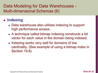 Copyright © 2016 Ramez Elmasri and Shamkant B. Navathe Slide 29- 23
Data Modeling for Data Warehouses -
Multi-dimensional Schemas (6)
 Indexing
 Data warehouse also utilizes indexing to support
high performance access.
 A technique called bitmap indexing constructs a bit
vector for each value in the domain being indexed.
 Indexing works very well for domains of low
cardinality. (See example of using a bitmap index in
Section 19.8)
 