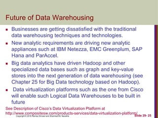 Copyright © 2016 Ramez Elmasri and Shamkant B. Navathe Slide 29- 25
Future of Data Warehousing
 Businesses are getting dissatisfied with the traditional
data warehousing techniques and technologies.
 New analytic requirements are driving new analytic
appliances such at IBM Netezza, EMC Greenplum, SAP
Hana and ParAccel.
 Big data analytics have driven Hadoop and other
specialized data bases such as graph and key-value
stores into the next generation of data warehousing (see
Chapter 25 for Big Data technology based on Hadoop).
 Data virtualization platforms such as the one from Cisco
will enable such Logical Data Warehouses to be built in
future
See Description of Cisco’s Data Virtualization Platform at
http://www.compositesw.com/products-services/data-virtualization-platform/
 