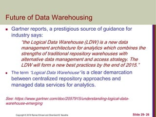 Copyright © 2016 Ramez Elmasri and Shamkant B. Navathe Slide 29- 26
Future of Data Warehousing
 Gartner reports, a prestigious source of guidance for
industry says:
“the Logical Data Warehouse (LDW) is a new data
management architecture for analytics which combines the
strengths of traditional repository warehouses with
alternative data management and access strategy. The
LDW will form a new best practices by the end of 2015.”
 The term “Logical Data Warehouse” is a clear demarcation
between centralized repository approaches and
managed data services for analytics.
See: https://www.gartner.com/doc/2057915/understanding-logical-data-
warehouse-emerging
 