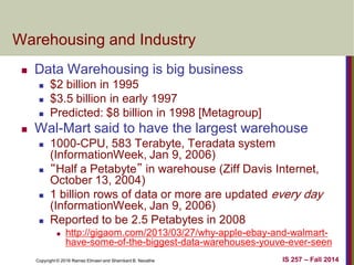 Copyright © 2016 Ramez Elmasri and Shamkant B. Navathe IS 257 – Fall 2014
Warehousing and Industry
 Data Warehousing is big business
 $2 billion in 1995
 $3.5 billion in early 1997
 Predicted: $8 billion in 1998 [Metagroup]
 Wal-Mart said to have the largest warehouse
 1000-CPU, 583 Terabyte, Teradata system
(InformationWeek, Jan 9, 2006)
 “Half a Petabyte” in warehouse (Ziff Davis Internet,
October 13, 2004)
 1 billion rows of data or more are updated every day
(InformationWeek, Jan 9, 2006)
 Reported to be 2.5 Petabytes in 2008
 http://gigaom.com/2013/03/27/why-apple-ebay-and-walmart-
have-some-of-the-biggest-data-warehouses-youve-ever-seen
 