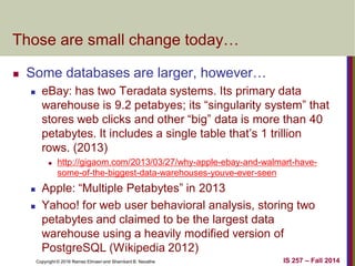 Copyright © 2016 Ramez Elmasri and Shamkant B. Navathe
Those are small change today…
 Some databases are larger, however…
 eBay: has two Teradata systems. Its primary data
warehouse is 9.2 petabyes; its “singularity system” that
stores web clicks and other “big” data is more than 40
petabytes. It includes a single table that’s 1 trillion
rows. (2013)
 http://gigaom.com/2013/03/27/why-apple-ebay-and-walmart-have-
some-of-the-biggest-data-warehouses-youve-ever-seen
 Apple: “Multiple Petabytes” in 2013
 Yahoo! for web user behavioral analysis, storing two
petabytes and claimed to be the largest data
warehouse using a heavily modified version of
PostgreSQL (Wikipedia 2012)
IS 257 – Fall 2014
 