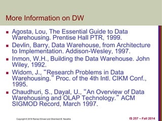 Copyright © 2016 Ramez Elmasri and Shamkant B. Navathe IS 257 – Fall 2014
More Information on DW
 Agosta, Lou, The Essential Guide to Data
Warehousing. Prentise Hall PTR, 1999.
 Devlin, Barry, Data Warehouse, from Architecture
to Implementation. Addison-Wesley, 1997.
 Inmon, W.H., Building the Data Warehouse. John
Wiley, 1992.
 Widom, J., “Research Problems in Data
Warehousing.” Proc. of the 4th Intl. CIKM Conf.,
1995.
 Chaudhuri, S., Dayal, U., “An Overview of Data
Warehousing and OLAP Technology.” ACM
SIGMOD Record, March 1997.
 