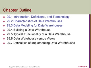 Copyright © 2016 Ramez Elmasri and Shamkant B. Navathe Slide 29- 4
Chapter Outline
 29.1 Introduction, Definitions, and Terminology
 29.2 Characteristics of Data Warehouses
 29.3 Data Modeling for Data Warehouses
 29.4 Building a Data Warehouse
 29.5 Typical Functionality of a Data Warehouse
 29.6 Data Warehouse versus Views
 29.7 Difficulties of Implementing Data Warehouses
 