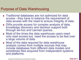Copyright © 2016 Ramez Elmasri and Shamkant B. Navathe Slide 29- 5
Purpose of Data Warehousing
 Traditional databases are not optimized for data
access - they have to balance the requirement of
data access with the need to ensure integrity of data.
 DWs provide access for complex analysis of data,
knowledge discovery and decision support both
through ad-hoc and canned queries.
 Most of the times the data warehouse users need
only read access but, need the access to be fast over
a large volume of data.
 Most of the data required for data warehouse
analysis comes from multiple sources that may
include databases from different data models and
sometimes files acquired from independent systems
and platforms.
 