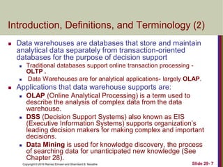 Copyright © 2016 Ramez Elmasri and Shamkant B. Navathe Slide 29- 7
Introduction, Definitions, and Terminology (2)
 Data warehouses are databases that store and maintain
analytical data separately from transaction-oriented
databases for the purpose of decision support
 Traditional databases support online transaction processing -
OLTP .
 Data Warehouses are for analytical applications- largely OLAP.
 Applications that data warehouse supports are:
 OLAP (Online Analytical Processing) is a term used to
describe the analysis of complex data from the data
warehouse.
 DSS (Decision Support Systems) also known as EIS
(Executive Information Systems) supports organization’s
leading decision makers for making complex and important
decisions.
 Data Mining is used for knowledge discovery, the process
of searching data for unanticipated new knowledge (See
Chapter 28).
 