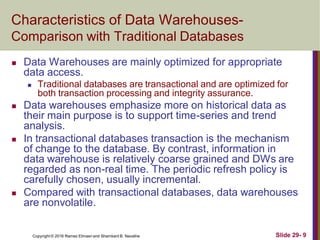 Copyright © 2016 Ramez Elmasri and Shamkant B. Navathe Slide 29- 9
Characteristics of Data Warehouses-
Comparison with Traditional Databases
 Data Warehouses are mainly optimized for appropriate
data access.
 Traditional databases are transactional and are optimized for
both transaction processing and integrity assurance.
 Data warehouses emphasize more on historical data as
their main purpose is to support time-series and trend
analysis.
 In transactional databases transaction is the mechanism
of change to the database. By contrast, information in
data warehouse is relatively coarse grained and DWs are
regarded as non-real time. The periodic refresh policy is
carefully chosen, usually incremental.
 Compared with transactional databases, data warehouses
are nonvolatile.
 