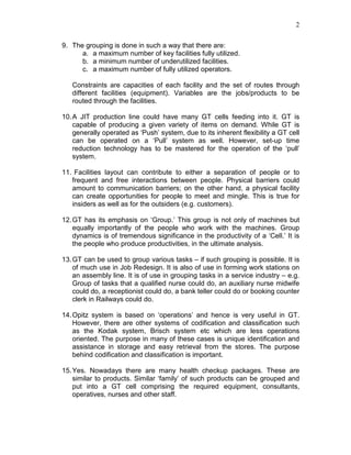 2
9. The grouping is done in such a way that there are:
a. a maximum number of key facilities fully utilized.
b. a minimum number of underutilized facilities.
c. a maximum number of fully utilized operators.
Constraints are capacities of each facility and the set of routes through
different facilities (equipment). Variables are the jobs/products to be
routed through the facilities.
10.A JIT production line could have many GT cells feeding into it. GT is
capable of producing a given variety of items on demand. While GT is
generally operated as ‘Push’ system, due to its inherent flexibility a GT cell
can be operated on a ‘Pull’ system as well. However, set-up time
reduction technology has to be mastered for the operation of the ‘pull’
system.
11. Facilities layout can contribute to either a separation of people or to
frequent and free interactions between people. Physical barriers could
amount to communication barriers; on the other hand, a physical facility
can create opportunities for people to meet and mingle. This is true for
insiders as well as for the outsiders (e.g. customers).
12.GT has its emphasis on ‘Group.’ This group is not only of machines but
equally importantly of the people who work with the machines. Group
dynamics is of tremendous significance in the productivity of a ‘Cell.’ It is
the people who produce productivities, in the ultimate analysis.
13.GT can be used to group various tasks – if such grouping is possible. It is
of much use in Job Redesign. It is also of use in forming work stations on
an assembly line. It is of use in grouping tasks in a service industry – e.g.
Group of tasks that a qualified nurse could do, an auxiliary nurse midwife
could do, a receptionist could do, a bank teller could do or booking counter
clerk in Railways could do.
14.Opitz system is based on ‘operations’ and hence is very useful in GT.
However, there are other systems of codification and classification such
as the Kodak system, Brisch system etc which are less operations
oriented. The purpose in many of these cases is unique identification and
assistance in storage and easy retrieval from the stores. The purpose
behind codification and classification is important.
15.Yes. Nowadays there are many health checkup packages. These are
similar to products. Similar ‘family’ of such products can be grouped and
put into a GT cell comprising the required equipment, consultants,
operatives, nurses and other staff.
 