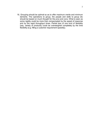 3
16. Grouping should be optimal so as to offer maximum merits and minimum
demerits. The operations to group, the people and skills to group etc
should be based on much thought for the pros and cons. What is seen as
some rigidity could be more than compensated by the speed of response
and by the rapid throughput times. Partial loss of one kind of flexibility
(say, variety of products) could be overweighed completely by the time
flexibility (e.g. filling a customer requirement speedily).
 