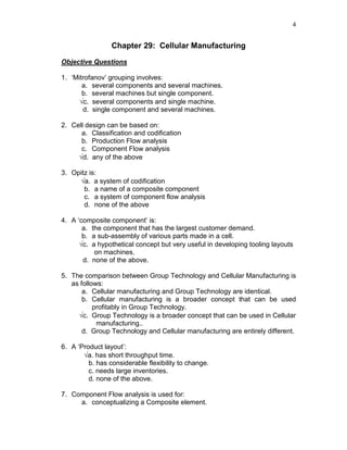 4
Chapter 29: Cellular Manufacturing
Objective Questions
1. ‘Mitrofanov’ grouping involves:
a. several components and several machines.
b. several machines but single component.
√c. several components and single machine.
d. single component and several machines.
2. Cell design can be based on:
a. Classification and codification
b. Production Flow analysis
c. Component Flow analysis
√d. any of the above
3. Opitz is:
√a. a system of codification
b. a name of a composite component
c. a system of component flow analysis
d. none of the above
4. A ‘composite component’ is:
a. the component that has the largest customer demand.
b. a sub-assembly of various parts made in a cell.
√c. a hypothetical concept but very useful in developing tooling layouts
on machines.
d. none of the above.
5. The comparison between Group Technology and Cellular Manufacturing is
as follows:
a. Cellular manufacturing and Group Technology are identical.
b. Cellular manufacturing is a broader concept that can be used
profitably in Group Technology.
√c. Group Technology is a broader concept that can be used in Cellular
manufacturing..
d. Group Technology and Cellular manufacturing are entirely different.
6. A ‘Product layout’:
√a. has short throughput time.
b. has considerable flexibility to change.
c. needs large inventories.
d. none of the above.
7. Component Flow analysis is used for:
a. conceptualizing a Composite element.
 