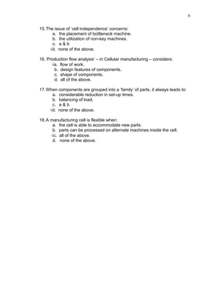 6
15.The issue of ‘cell independence’ concerns:
a. the placement of bottleneck machine.
b. the utilization of non-key machines.
c. a & b
√d. none of the above.
16.‘Production flow analysis’ – in Cellular manufacturing – considers:
√a. flow of work.
b. design features of components.
c. shape of components.
d. all of the above.
17.When components are grouped into a ‘family’ of parts, it always leads to:
a. considerable reduction in set-up times.
b. balancing of load.
c. a & b
√d. none of the above.
18.A manufacturing cell is flexible when:
a. the cell is able to accommodate new parts.
b. parts can be processed on alternate machines inside the cell.
√c. all of the above.
d. none of the above.
 