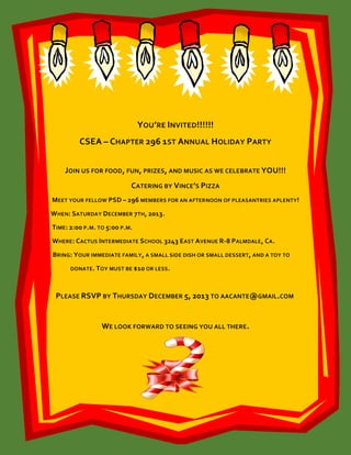 YOU’RE INVITED!!!!!!
CSEA – CHAPTER 296 1ST ANNUAL HOLIDAY PARTY
JOIN US FOR FOOD, FUN, PRIZES, AND MUSIC AS WE CELEBRATE YOU!!!
CATERING BY VINCE’S PIZZA
MEET YOUR FELLOW PSD – 296 MEMBERS FOR AN AFTERNOON OF PLEASANTRIES APLENTY!
WHEN: SATURDAY DECEMBER 7TH, 2013.
TIME : 2:00 P.M. TO 5:00 P.M.
WHERE : CACTUS INTERMEDIATE SCHOOL 3243 EAST AVENUE R-8 PALMDALE, CA .
BRING: YOUR IMMEDIATE FAMILY , A SMALL SIDE DISH OR SMALL DESSERT, AND A TOY TO
DONATE . TOY MUST BE $10 OR LESS .

PLEASE RSVP BY THURSDAY DECEMBER 5, 2013 TO AACANTE@GMAIL.COM

WE LOOK FORWARD TO SEEING YOU ALL THERE .

 