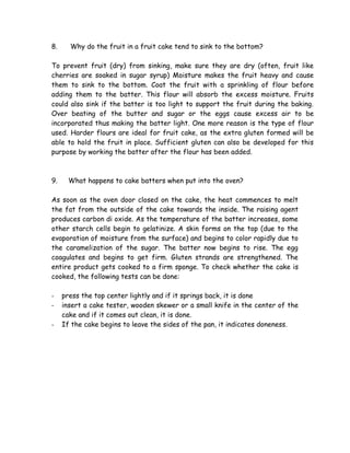 8. Why do the fruit in a fruit cake tend to sink to the bottom?
To prevent fruit (dry) from sinking, make sure they are dry (often, fruit like
cherries are soaked in sugar syrup) Moisture makes the fruit heavy and cause
them to sink to the bottom. Coat the fruit with a sprinkling of flour before
adding them to the batter. This flour will absorb the excess moisture. Fruits
could also sink if the batter is too light to support the fruit during the baking.
Over beating of the butter and sugar or the eggs cause excess air to be
incorporated thus making the batter light. One more reason is the type of flour
used. Harder flours are ideal for fruit cake, as the extra gluten formed will be
able to hold the fruit in place. Sufficient gluten can also be developed for this
purpose by working the batter after the flour has been added.
9. What happens to cake batters when put into the oven?
As soon as the oven door closed on the cake, the heat commences to melt
the fat from the outside of the cake towards the inside. The raising agent
produces carbon di oxide. As the temperature of the batter increases, some
other starch cells begin to gelatinize. A skin forms on the top (due to the
evaporation of moisture from the surface) and begins to color rapidly due to
the caramelization of the sugar. The batter now begins to rise. The egg
coagulates and begins to get firm. Gluten strands are strengthened. The
entire product gets cooked to a firm sponge. To check whether the cake is
cooked, the following tests can be done:
- press the top center lightly and if it springs back, it is done
- insert a cake tester, wooden skewer or a small knife in the center of the
cake and if it comes out clean, it is done.
- If the cake begins to leave the sides of the pan, it indicates doneness.
 