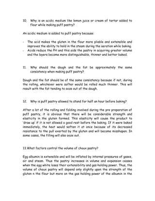 10. Why is an acidic medium like lemon juice or cream of tartar added to
flour while making puff pastry?
An acidic medium is added to puff pastry because:
- The acid makes the gluten in the flour more pliable and extensible and
improves the ability to hold in the steam during the aeration while baking.
- Acids reduce the PH and this aids the pastry in acquiring greater volume
and the layers become more distinguishable, thinner and better baked.
11. Why should the dough and the fat be approximately the same
consistency when making puff pastry?
Dough and the fat should be of the same consistency because if not, during
the rolling, whichever were softer would be rolled much thinner. This will
result with the fat tending to ooze out of the dough.
12. Why is puff pastry allowed to stand for half an hour before baking?
After a lot of the rolling and folding involved during the pre preparation of
puff pastry, it is obvious that there will be considerable strength and
elasticity in the gluten formed. This elasticity will cause the product to
‘draw up’ if it is not allowed a good rest before the baking. If it were baked
immediately, the heat would soften it at once because of its decreased
resistance to the pull exerted by the gluten and will become misshapen. In
some cases, the filling will also ooze out.
13.What factors control the volume of choux pastry?
Egg albumin is extensible and will be inflated by internal pressures of gases,
air and steam. Thus the pastry increases in volume and expansion ceases
when the egg white loses their extensibility and gas holding power. Thus, the
volume of choux pastry will depend only slightly upon the strength of the
gluten n the flour but more on the gas holding power of the albumin in the
 