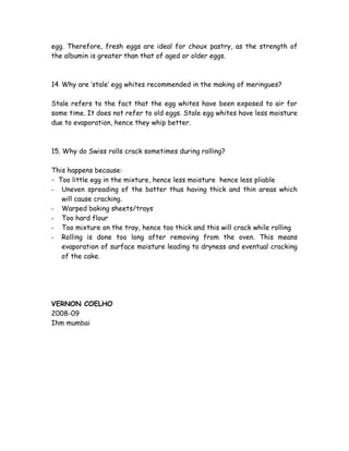 egg. Therefore, fresh eggs are ideal for choux pastry, as the strength of
the albumin is greater than that of aged or older eggs.
14 Why are ‘stale’ egg whites recommended in the making of meringues?
Stale refers to the fact that the egg whites have been exposed to air for
some time. It does not refer to old eggs. Stale egg whites have less moisture
due to evaporation, hence they whip better.
15. Why do Swiss rolls crack sometimes during rolling?
This happens because:
- Too little egg in the mixture, hence less moisture hence less pliable
- Uneven spreading of the batter thus having thick and thin areas which
will cause cracking.
- Warped baking sheets/trays
- Too hard flour
- Too mixture on the tray, hence too thick and this will crack while rolling
- Rolling is done too long after removing from the oven. This means
evaporation of surface moisture leading to dryness and eventual cracking
of the cake.
VERNON COELHO
2008-09
Ihm mumbai
 