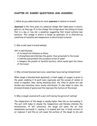 CHAPTER 29: BAKERY QUESTIONS AND ANSWERS
1. What do you understand by he term syneresis in relation to bread?
Syneresis is the term given to a physical change that takes place in starch,
gels etc, as they age. It is this change that brings about the staling of bread
that is a day or two old, a sensation suggesting that bread contains less
moisture. This change in starch is known as syneresis. It is affected by
conditions of humidity and temperature in which bread is stored.
2. Why is salt used in bread making?
Salt is used because:
- of its beneficial influence on flavor
- it strengthens and stabilises the gluten, thus giving bulk to the bread.
- it controls and prevents the excessive action of yeast
- it hampers the growth of harmful bacteria, which would spoil the flavor
of the bread.
3. Why is bread knocked back once, sometimes twice during fermentation?
When dough is knocked back (punched), a fresh supply of oxygen is given to
the yeast, enabling it to work more vigorously and the excess of carbon di
oxide is expelled. Also, during knocking back, the films of gluten are sub
divided and therefore more evenly distributed. It also helps to relax the
strained strands of gluten and this improves the texture of the bread.
4. Why is dough covered with a wet cloth during the period of resting?
The temperature of the dough is usually higher than the air surrounding it.
The wet cloth helps to steady the temperature and thereby stabilise the
fermentation. If left uncovered, the dough will warm the air that
immediately surrounds it, causing it to expand and rise. A fresh current of
air replaces it and this air will cause the surface of the dough to dry and
 