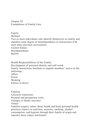 Chapter 29
Foundations of Family Care
Family
Defined:
Two or more individuals who identify themselves as family and
manifest some degree of interdependence in interactions with
each other and their environment
Central themes
Interdependence
Beliefs
Health Responsibilities of the Family
Development of personal identity and self-worth
Family interactions facilitate or impede members’ access to the
following:
Affect
Power
Meaning
Failure to thrive
Families
Lifecycle transitions
Prenatal and postpartum visits
Changes in family structure
Values
Families acquire values about health and learn personal health
practices relative to nutrition, exercise, smoking, alcohol
consumption, and hygiene through their family of origin and
transmit those values and beliefs
 