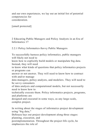 and our own experiences, we lay out an initial list of potential
competencies for
consideration.
[email protected]
2 Educating Public Managers and Policy Analysts in an Era of
Informatics 17
2.2.1 Policy Informatics-Savvy Public Managers
To successfully harness policy informatics, public managers
will likely not need to
know how to explicitly build models or manipulate big data.
Instead, they will need
to know what kinds of questions that policy informatics projects
or programs can
answer or not answer. They will need to know how to contract
with and/or manage
data managers, policy analysts, and modelers. They will need to
be savvy consumers
of data analysis and computational models, but not necessarily
need to know how to
technically execute them. Policy informatics projects, programs,
and platforms are
designed and executed in some ways, as any large-scale,
complex project.
In writing about the stages of informatics project development
using “big data,”
DeSouza lays out project development along three stages:
planning, execution, and
postimplementation. Throughout the project life cycle, he
emphasizes the role of
 