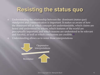  Understanding the relationship between the dominant (status quo)
standpoint and communication is important. It makes us aware of how
the dominant tell us which concepts are understandable, which claims are
heard and understood by whom, which features of the world are
perceptually important, and which reasons are understood to be relevant
and forceful, as well as which conclusions are credible.[1]
 Understanding allows us to resist those interpretations
Oppressive
interpretations
Resistance
2013 copyright Dr. Marquita Byrd 11
 