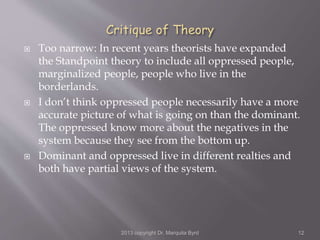  Too narrow: In recent years theorists have expanded
the Standpoint theory to include all oppressed people,
marginalized people, people who live in the
borderlands.
 I don’t think oppressed people necessarily have a more
accurate picture of what is going on than the dominant.
The oppressed know more about the negatives in the
system because they see from the bottom up.
 Dominant and oppressed live in different realties and
both have partial views of the system.
2013 copyright Dr. Marquita Byrd 12
 