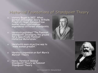  History Began in 1807, When
German philosopher Georg Wilhelm
Friedrich Hegel discussed how
master-slave relationships
engendered different standpoints.
 Harstock published “The Feminist
Standpoint: Developing the ground
for a Specifically Feminist
Historical Materialism.”
 Harstock’s main objective was to
“make women present.”
 Harstock expansion on Karl Marx’s
Marxist Theory
 Nancy Harstock lableled
Standpoint Theory as Feminist
Standpiont Theory.
2013 copyright Dr. Marquita Byrd 4
 